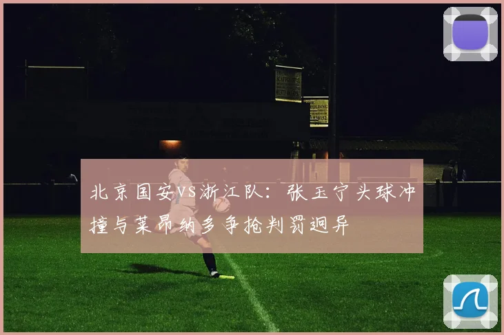 北京国安vs浙江队：张玉宁头球冲撞与莱昂纳多争抢判罚迥异