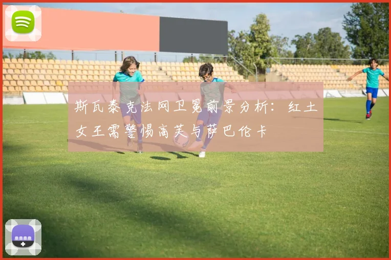 斯瓦泰克法网卫冕前景分析：红土女王需警惕高芙与萨巴伦卡