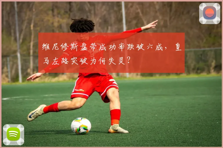 维尼修斯盘带成功率跌破六成，皇马左路突破为何失灵？