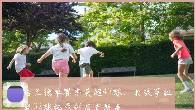 哈兰德单赛季英超47球，打破萨拉赫32球纪录创历史新高
