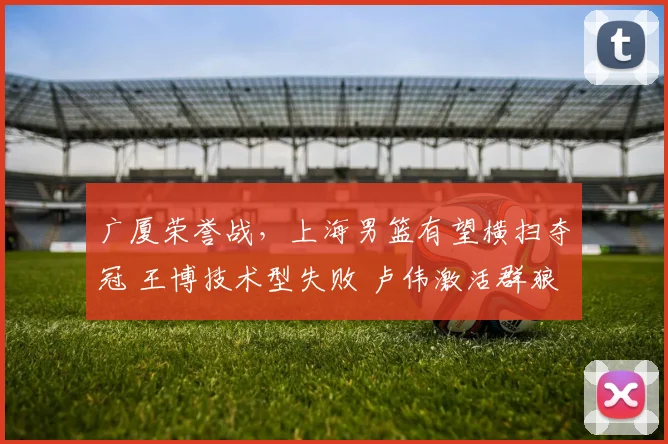 广厦荣誉战，上海男篮有望横扫夺冠 王博技术型失败 卢伟激活群狼