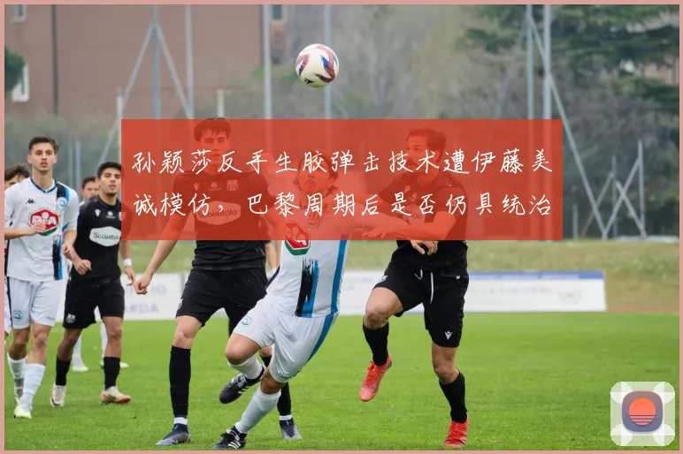 孙颖莎反手生胶弹击技术遭伊藤美诚模仿，巴黎周期后是否仍具统治力？