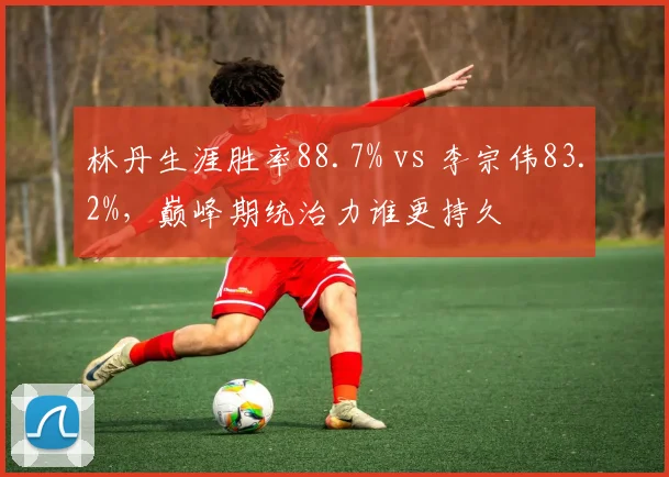 林丹生涯胜率88.7% vs 李宗伟83.2%,巅峰期统治力谁更持久