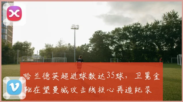 哈兰德英超进球数达35球，卫冕金靴在望曼城攻击线核心再造纪录