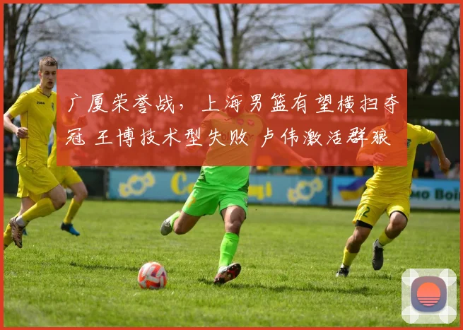 广厦荣誉战,上海男篮有望横扫夺冠 王博技术型失败 卢伟激活群狼