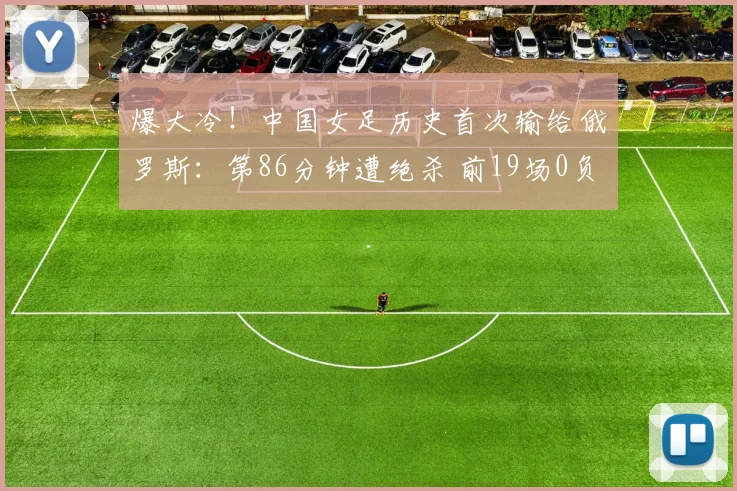 爆大冷！中国女足历史首次输给俄罗斯：第86分钟遭绝杀 前19场0负