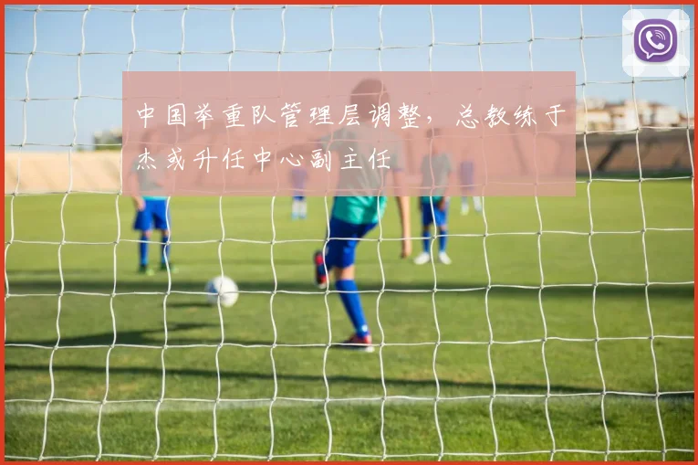 中国举重队管理层调整,总教练于杰或升任中心副主任